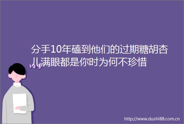 分手10年磕到他们的过期糖胡杏儿满眼都是你时为何不珍惜