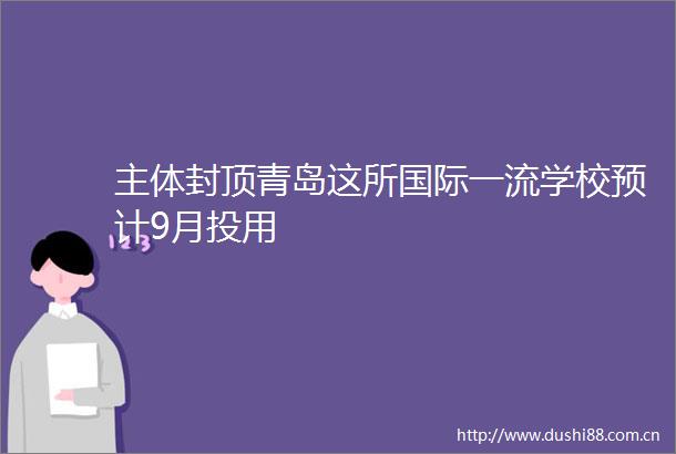 主体封顶青岛这所国际一流学校预计9月投用