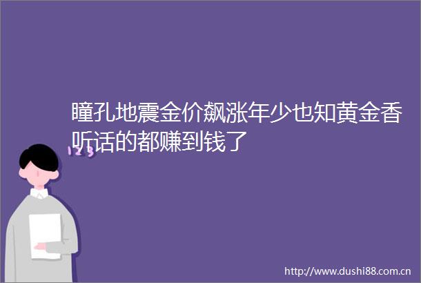 瞳孔地震金价飙涨年少也知黄金香听话的都赚到钱了