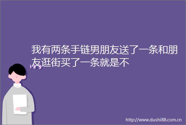 我有两条手链男朋友送了一条和朋友逛街买了一条就是不