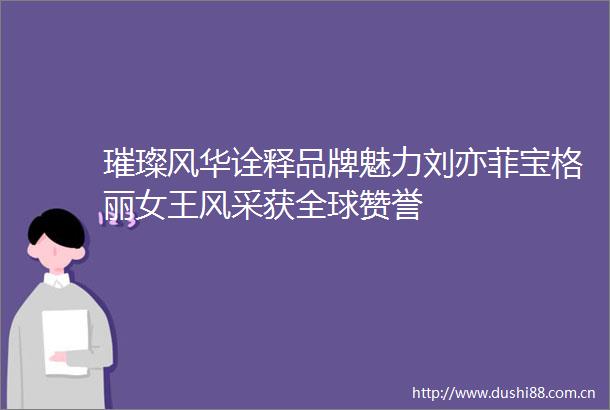 璀璨风华诠释品牌魅力刘亦菲宝格丽女王风采获全球赞誉