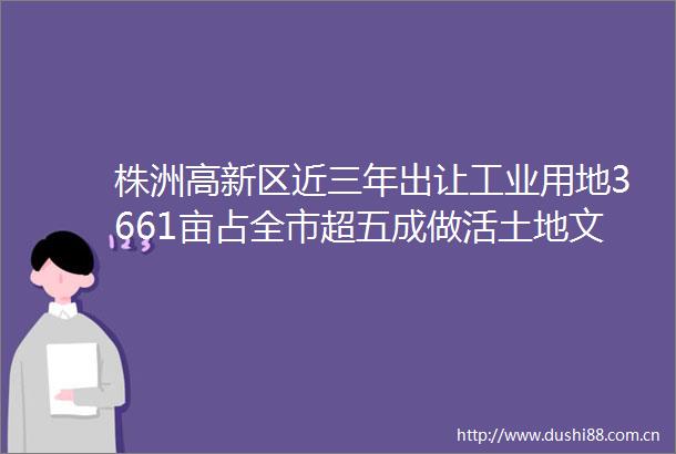株洲高新区近三年出让工业用地3661亩占全市超五成做活土地文章优化产业空间