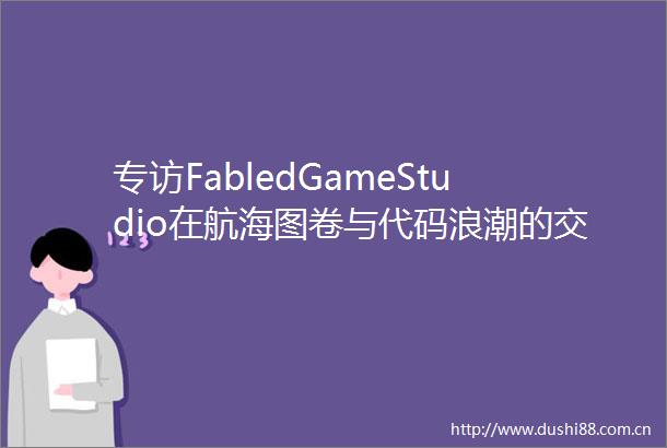 专访FabledGameStudio在航海图卷与代码浪潮的交界处重铸策略