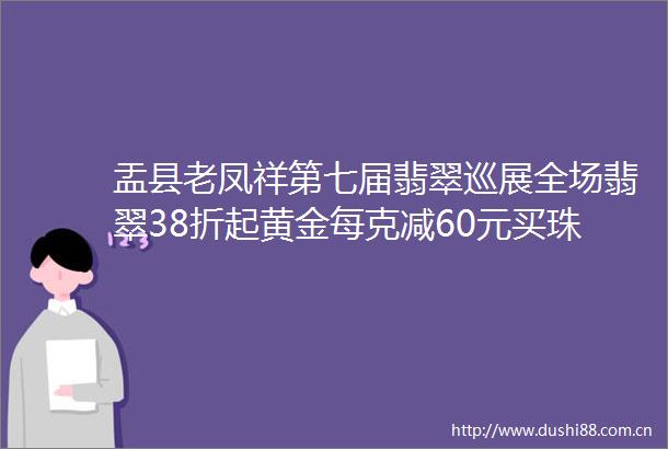 盂县老凤祥第七届翡翠巡展全场翡翠38折起黄金每克减60元买珠宝减现金再送好礼结婚新人购三金送婚嫁大礼包