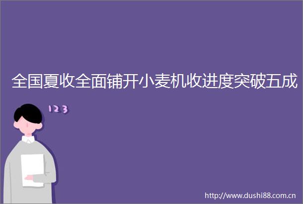 全国夏收全面铺开小麦机收进度突破五成