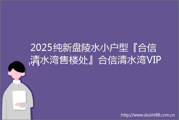 2025纯新盘陵水小户型『合信清水湾售楼处』合信清水湾VIP售楼电话户型分析开盘价格2025最新楼盘详情