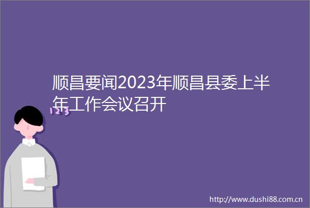 顺昌要闻2023年顺昌县委上半年工作会议召开