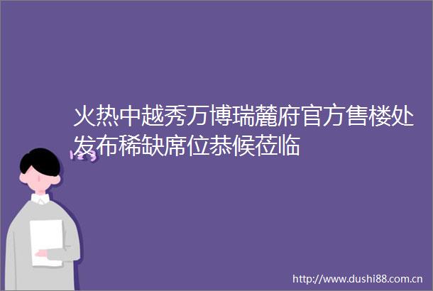 火热中越秀万博瑞麓府官方售楼处发布稀缺席位恭候莅临