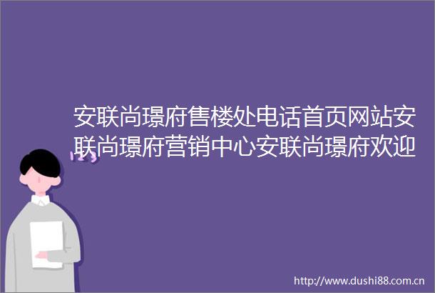 安联尚璟府售楼处电话首页网站安联尚璟府营销中心安联尚璟府欢迎您楼盘详情户型价格地址售楼处