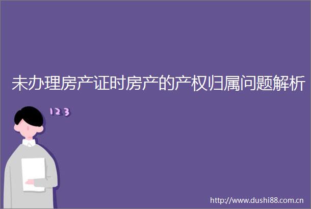 未办理房产证时房产的产权归属问题解析