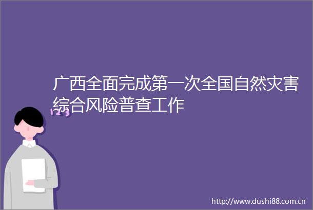 广西全面完成第一次全国自然灾害综合风险普查工作