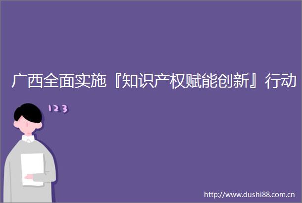 广西全面实施『知识产权赋能创新』行动