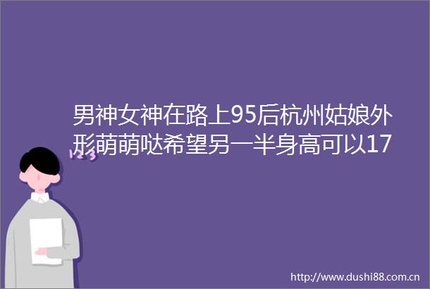 男神女神在路上95后杭州姑娘外形萌萌哒希望另一半身高可以175cm