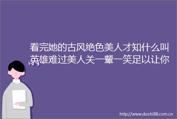 看完她的古风绝色美人才知什么叫英雄难过美人关一颦一笑足以让你神魂颠倒