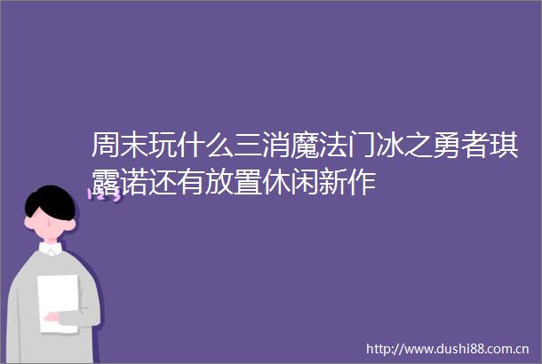 周末玩什么三消魔法门冰之勇者琪露诺还有放置休闲新作