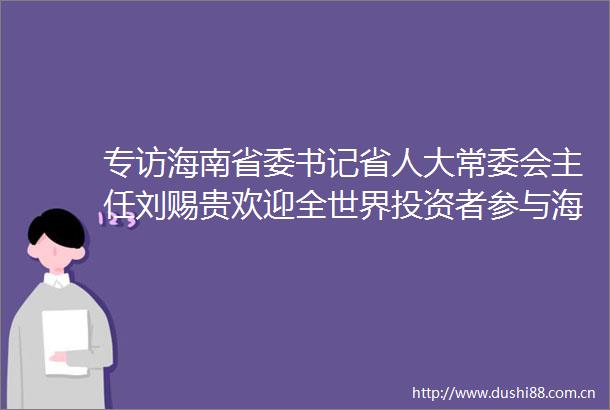 专访海南省委书记省人大常委会主任刘赐贵欢迎全世界投资者参与海南自贸港建设