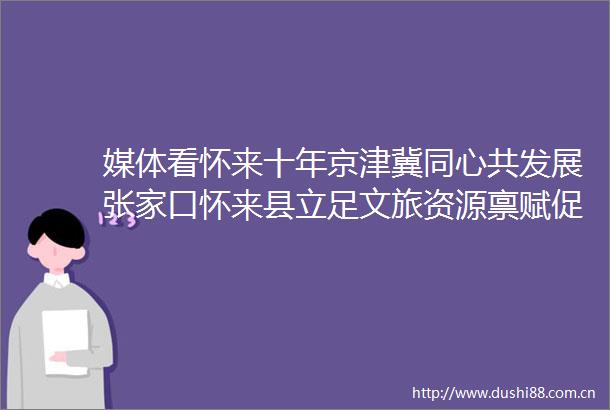 媒体看怀来十年京津冀同心共发展张家口怀来县立足文旅资源禀赋促进京津冀协同发展