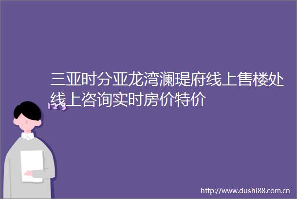 三亚时分亚龙湾澜瑅府线上售楼处线上咨询实时房价特价