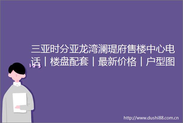 三亚时分亚龙湾澜瑅府售楼中心电话︱楼盘配套︱最新价格︱户型图