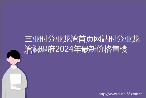 三亚时分亚龙湾首页网站时分亚龙湾澜瑅府2024年最新价格售楼处欢迎您户型配套