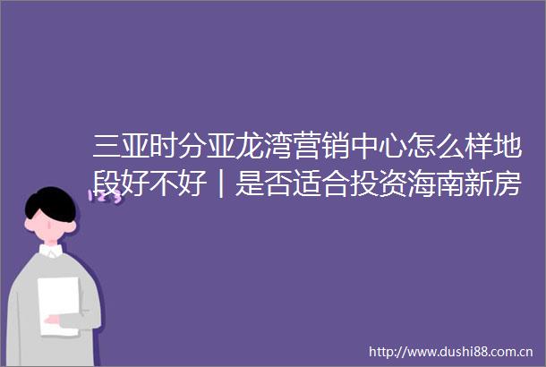 三亚时分亚龙湾营销中心怎么样地段好不好︱是否适合投资海南新房