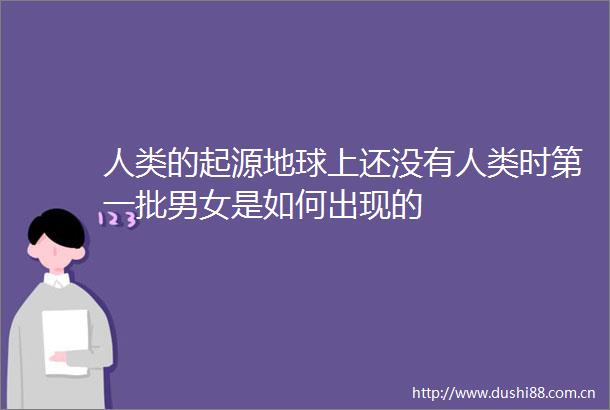 人类的起源地球上还没有人类时第一批男女是如何出现的