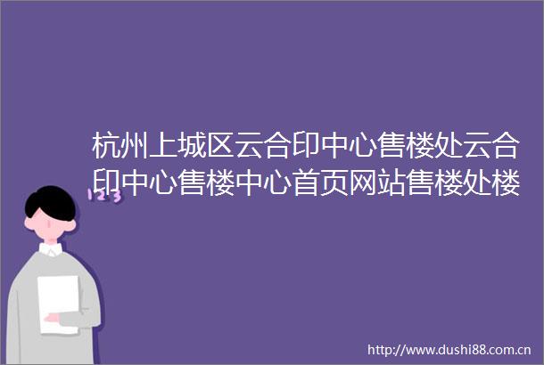 杭州上城区云合印中心售楼处云合印中心售楼中心首页网站售楼处楼盘详情