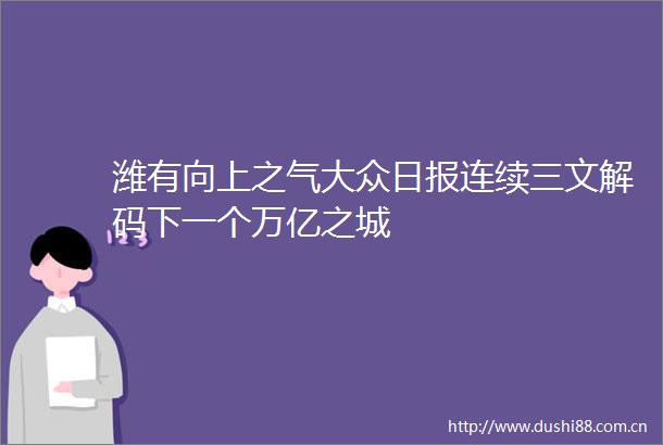 潍有向上之气大众日报连续三文解码下一个万亿之城