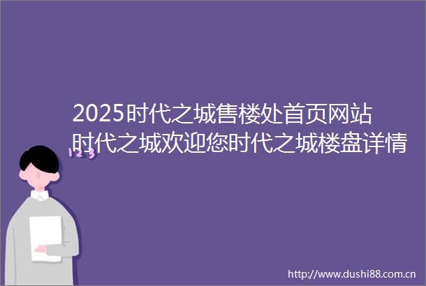 2025时代之城售楼处首页网站时代之城欢迎您时代之城楼盘详情时代之城户型最新价格