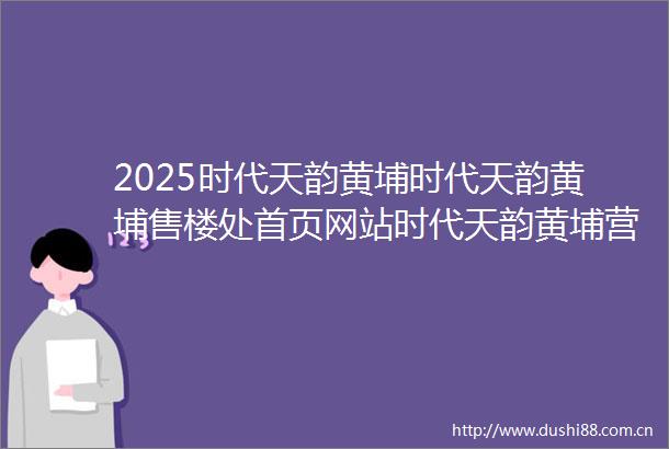 2025时代天韵黄埔时代天韵黄埔售楼处首页网站时代天韵黄埔营销中心欢迎您楼盘详情最新价格户型图容积率售楼处