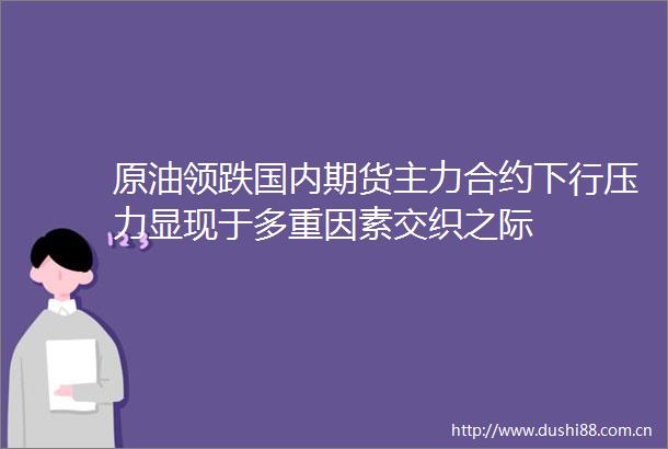 原油领跌国内期货主力合约下行压力显现于多重因素交织之际