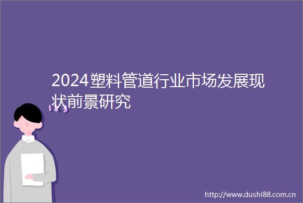 2024塑料管道行业市场发展现状前景研究