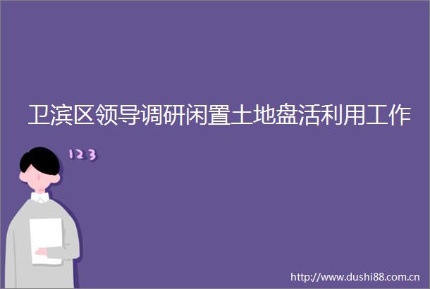 卫滨区调研闲置土地盘活利用工作