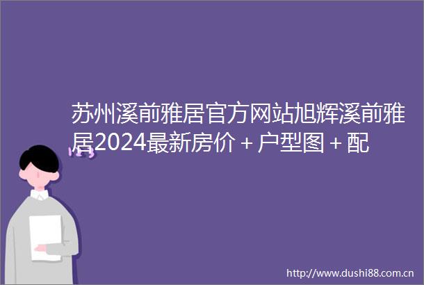 苏州溪前雅居官方网站旭辉溪前雅居2024最新房价＋户型图＋配套