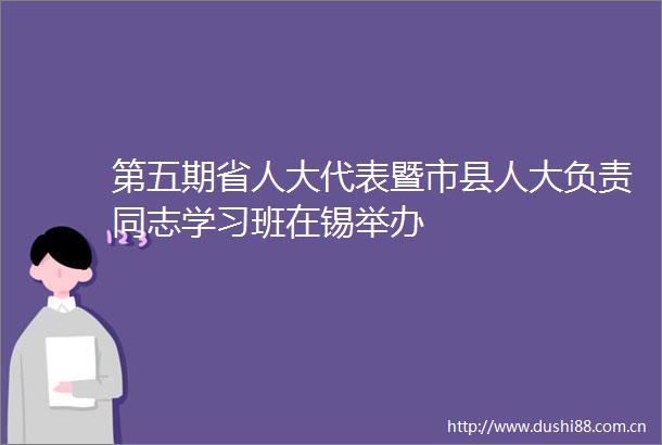 第五期省人大代表暨市县人大负责同志学习班在锡举办