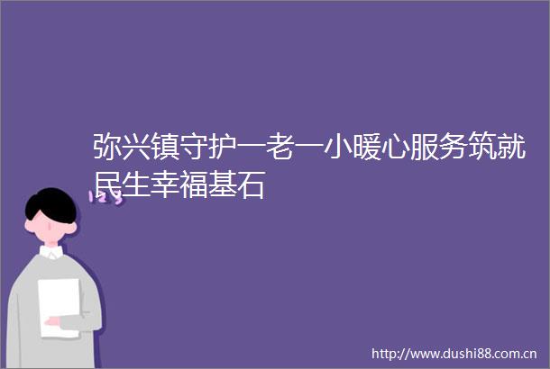 弥兴镇守护一老一小暖心服务筑就民生幸福基石