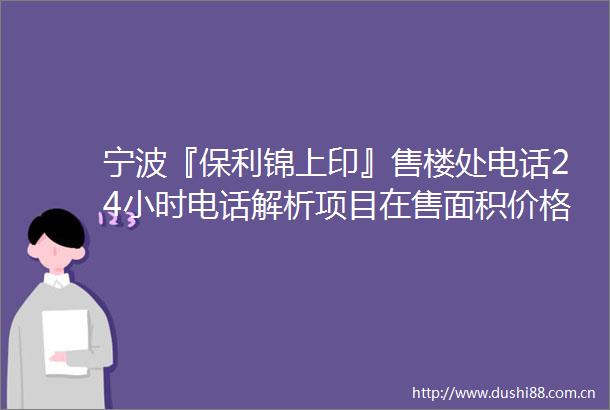 宁波『保利锦上印』售楼处电话24小时电话解析项目在售面积价格详情