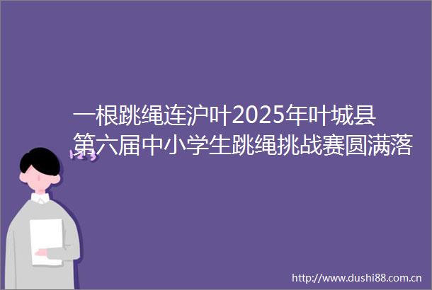一根跳绳连沪叶2025年叶城县第六届中小学生跳绳挑战赛圆满落幕