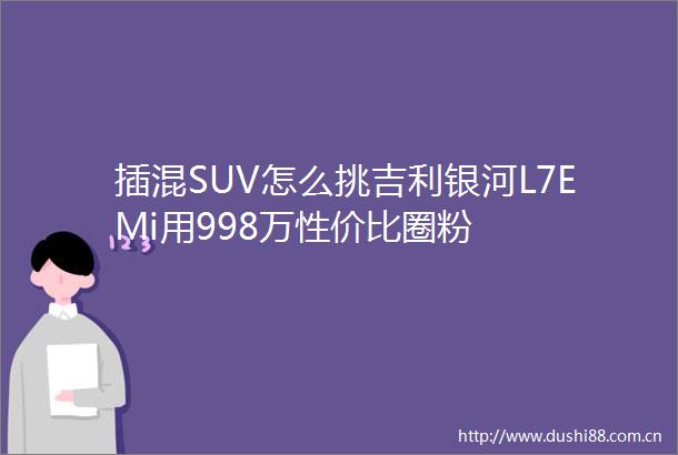 插混SUV怎么挑吉利银河L7EMi用998万性价比圈粉