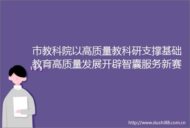 市教科院以高质量教科研支撑基础教育高质量发展开辟智囊服务新赛道激发教育赋能新动力