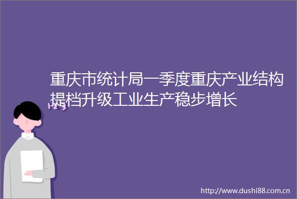 重庆市统计局一季度重庆产业结构提档升级工业生产稳步增长