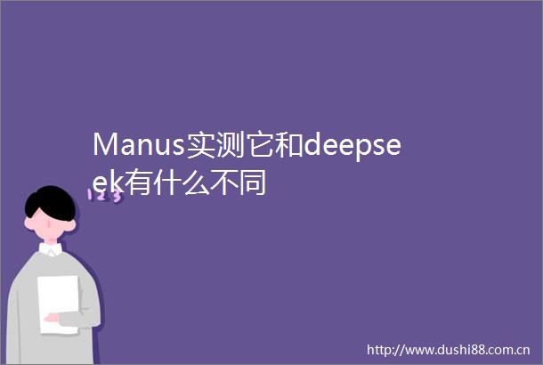 Manus实测它和deepseek有什么不同