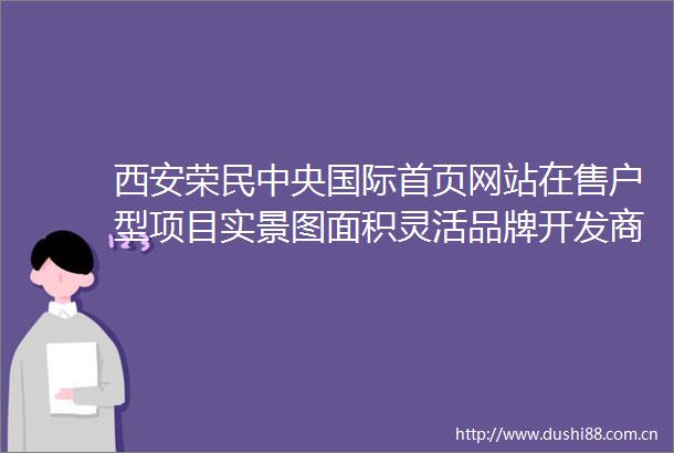 西安荣民中央国际首页网站在售户型项目实景图面积灵活品牌开发商