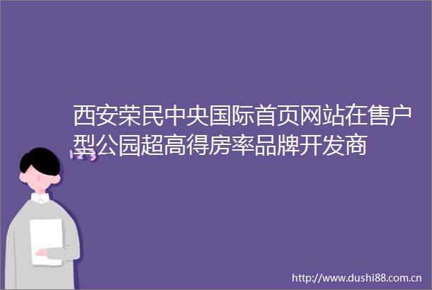 西安荣民中央国际首页网站在售户型公园超高得房率品牌开发商