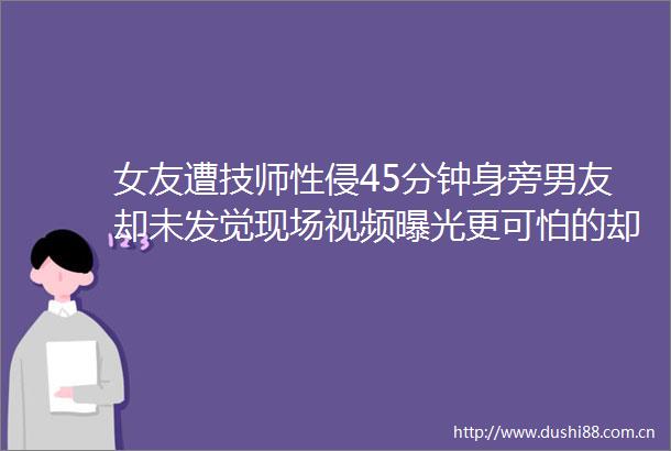 女友遭技师性侵45分钟身旁男友却未发觉现场视频更可怕的却是