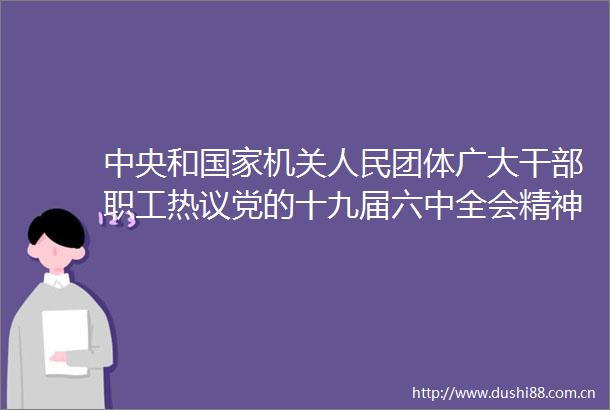 中央和机关团体广大职工热议党的十九届六中全会精神