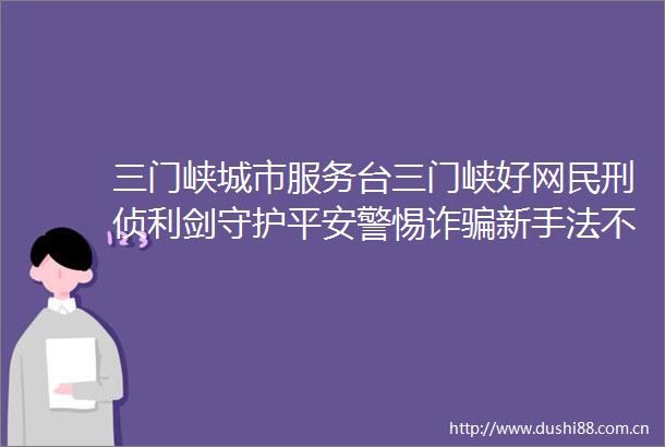 三门峡城市服务台三门峡好网民刑侦利剑守护平安警惕诈新手法不做电诈工具人全民反诈在行动全民反诈宣传月