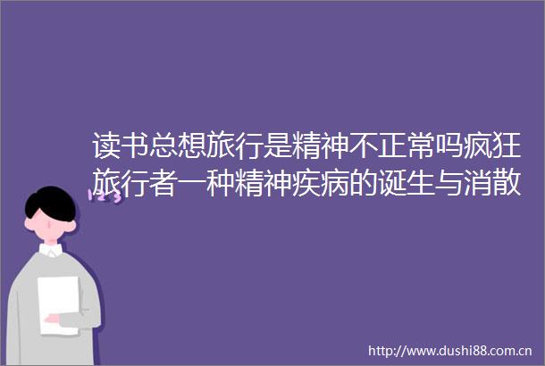 读书总想旅行是精神不正常吗疯狂旅行者一种精神疾病的诞生与消散追问困扰现代心灵的深层问题