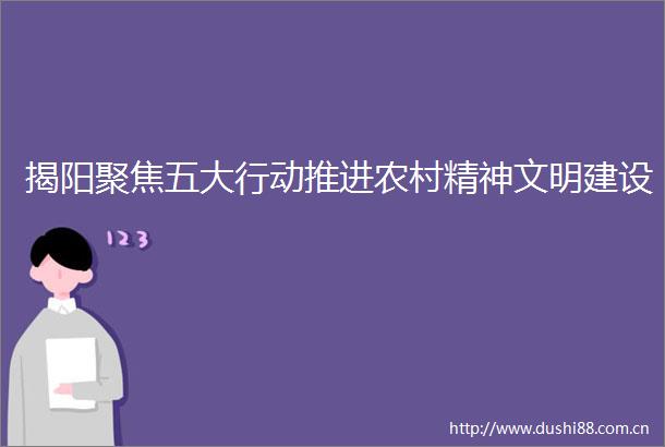 揭阳聚焦五大行动推进农村精神文明建设
