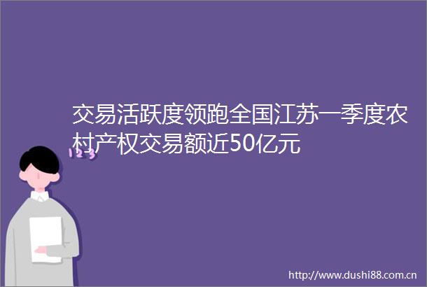 交易活跃度领跑全国江苏一季度农村产权交易额近50亿元